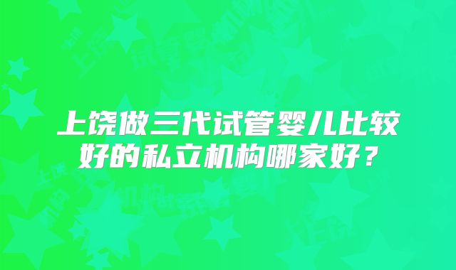 上饶做三代试管婴儿比较好的私立机构哪家好?