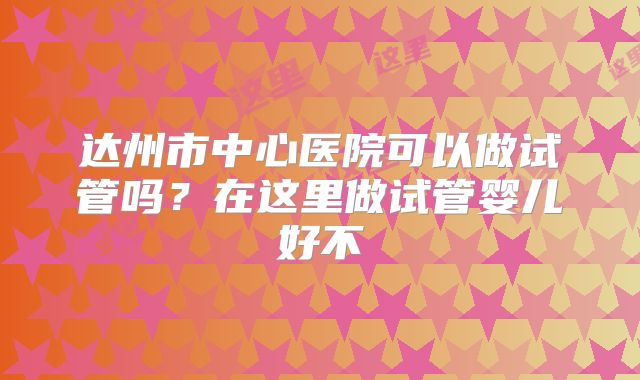 达州市中心医院可以做试管吗？在这里做试管婴儿好不