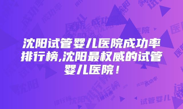 沈阳试管婴儿医院成功率排行榜,沈阳最权威的试管婴儿医院！