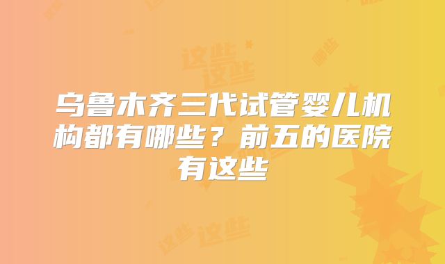 乌鲁木齐三代试管婴儿机构都有哪些？前五的医院有这些