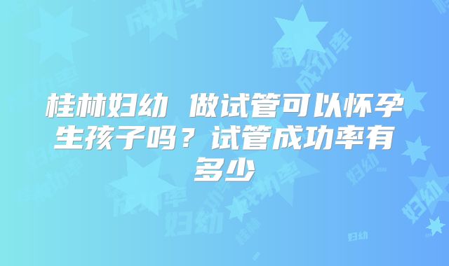 桂林妇幼 做试管可以怀孕生孩子吗？试管成功率有多少