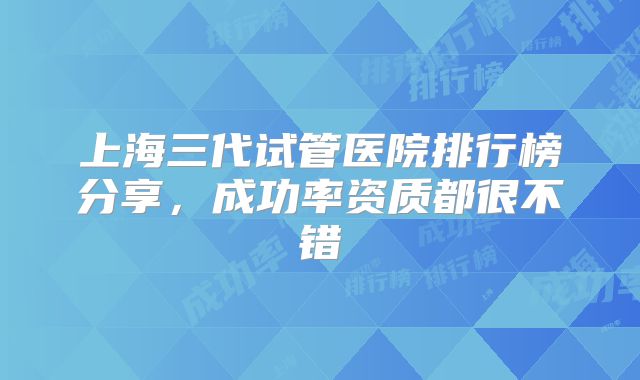 上海三代试管医院排行榜分享，成功率资质都很不错