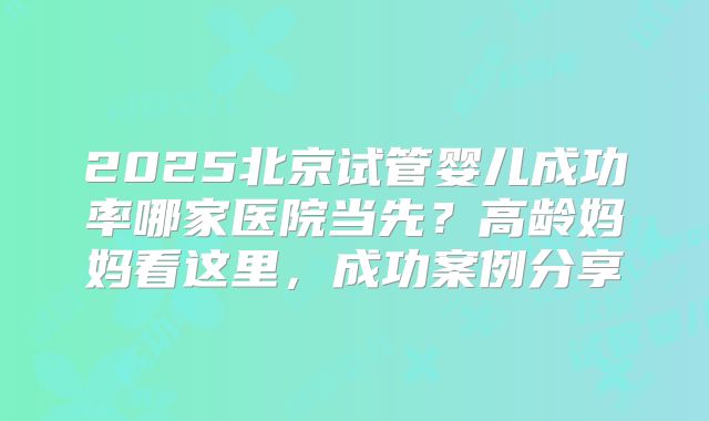 2025北京试管婴儿成功率哪家医院当先?高龄妈妈看这里,成功案例分享