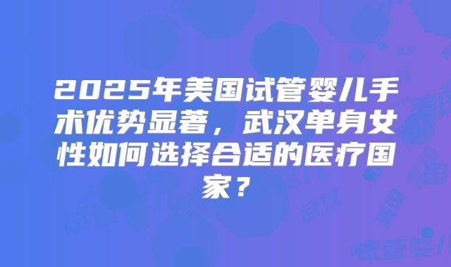 2025年美国试管婴儿手术优势显著，武汉单身女性如何选择合适的医疗国家？
