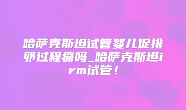 哈萨克斯坦试管婴儿促排卵过程痛吗_哈萨克斯坦irm试管！