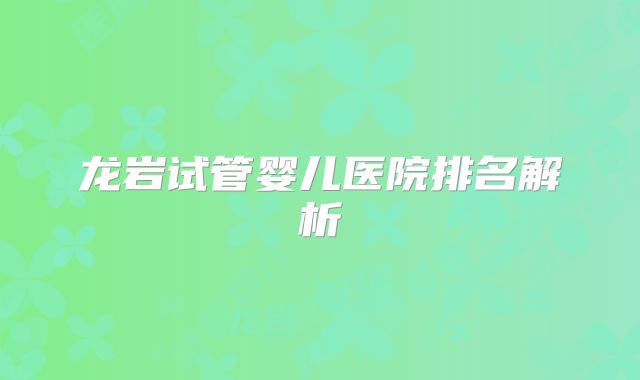 龙岩试管婴儿医院排名解析