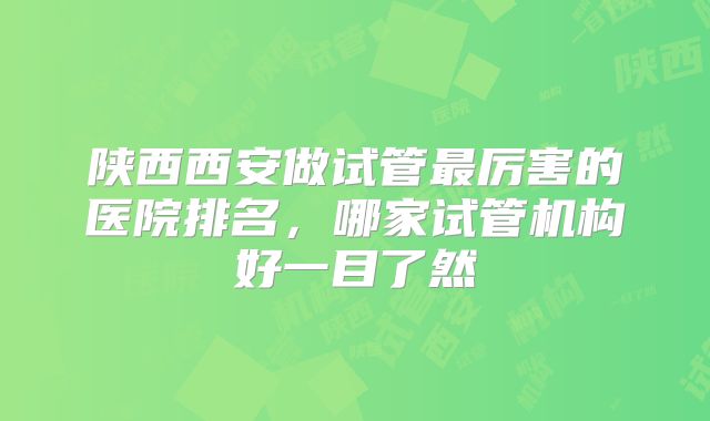 陕西西安做试管最厉害的医院排名，哪家试管机构好一目了然