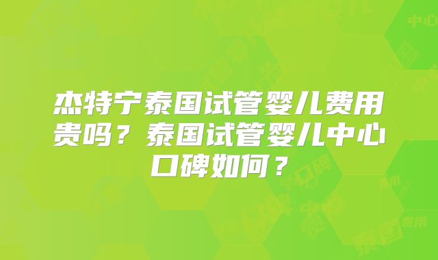 杰特宁泰国试管婴儿费用贵吗？泰国试管婴儿中心口碑如何？