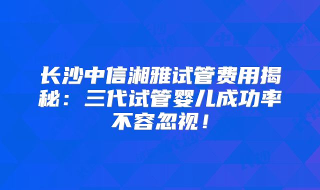 长沙中信湘雅试管费用揭秘：三代试管婴儿成功率不容忽视！