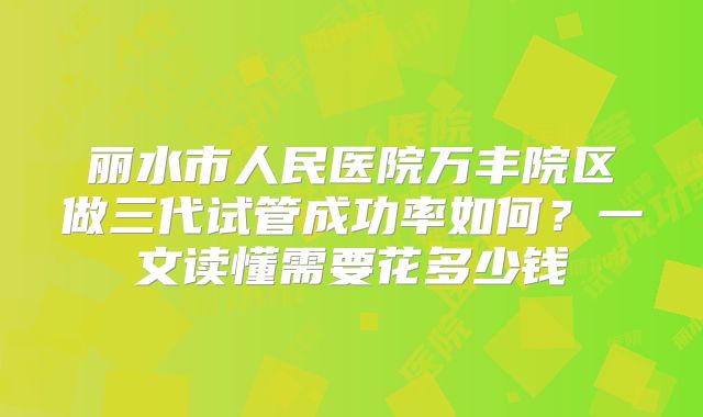丽水市人民医院万丰院区做三代试管成功率如何？一文读懂需要花多少钱