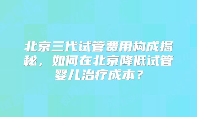 北京三代试管费用构成揭秘，如何在北京降低试管婴儿治疗成本？
