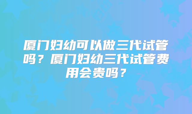 厦门妇幼可以做三代试管吗？厦门妇幼三代试管费用会贵吗？