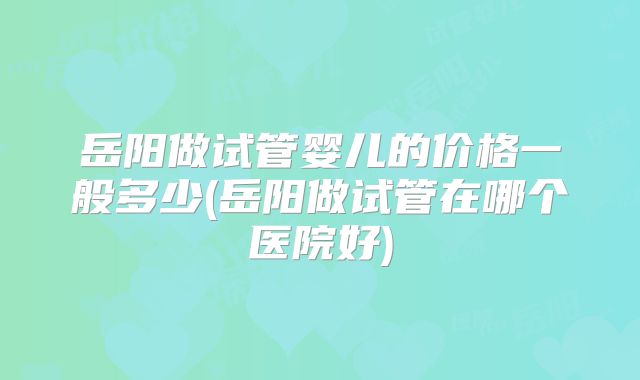 岳阳做试管婴儿的价格一般多少(岳阳做试管在哪个医院好)
