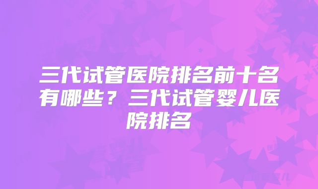 三代试管医院排名前十名有哪些？三代试管婴儿医院排名
