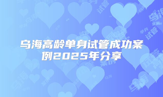 乌海高龄单身试管成功案例2025年分享