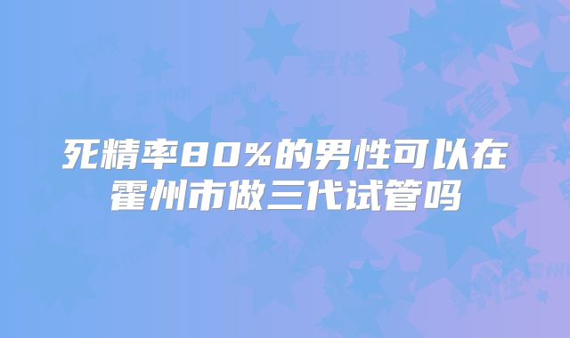 死精率80%的男性可以在霍州市做三代试管吗
