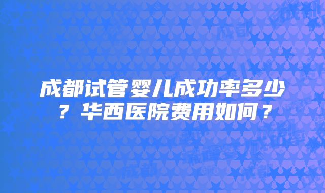 成都试管婴儿成功率多少？华西医院费用如何？