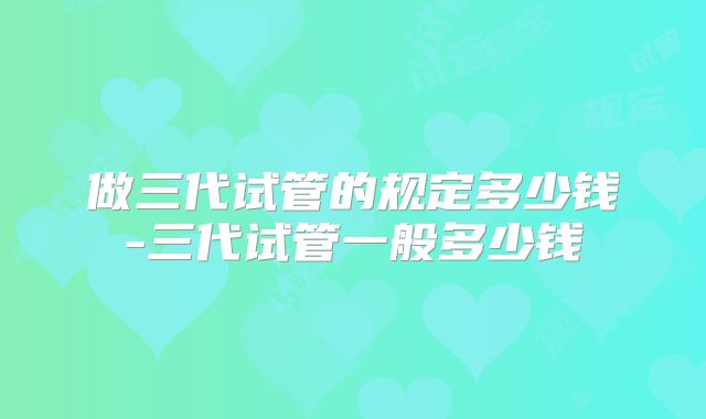 做三代试管的规定多少钱-三代试管一般多少钱