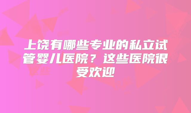 上饶有哪些专业的私立试管婴儿医院？这些医院很受欢迎