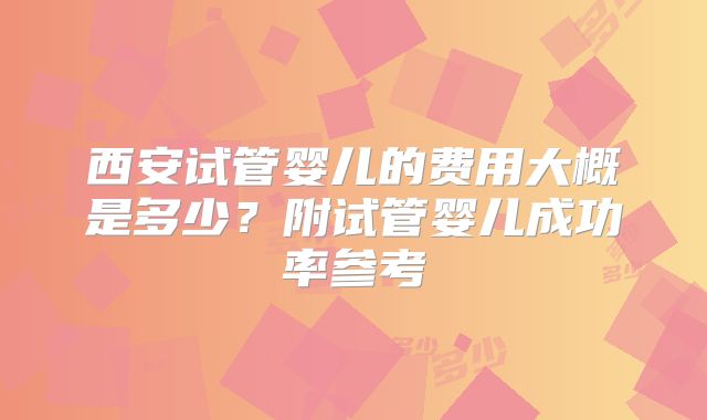西安试管婴儿的费用大概是多少？附试管婴儿成功率参考
