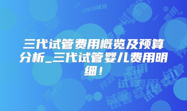 三代试管费用概览及预算分析_三代试管婴儿费用明细！