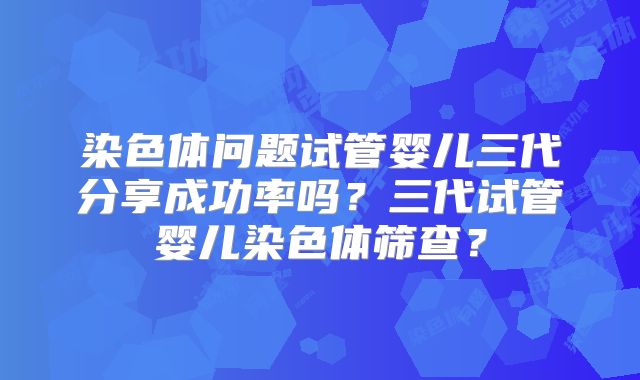 染色体问题试管婴儿三代分享成功率吗?三代试管婴儿染色体筛查?