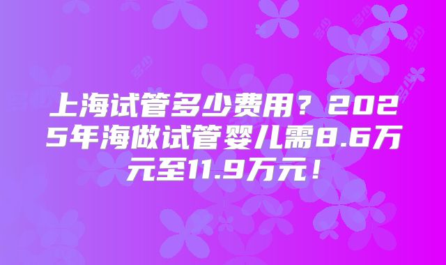 上海试管多少费用？2025年海做试管婴儿需8.6万元至11.9万元！