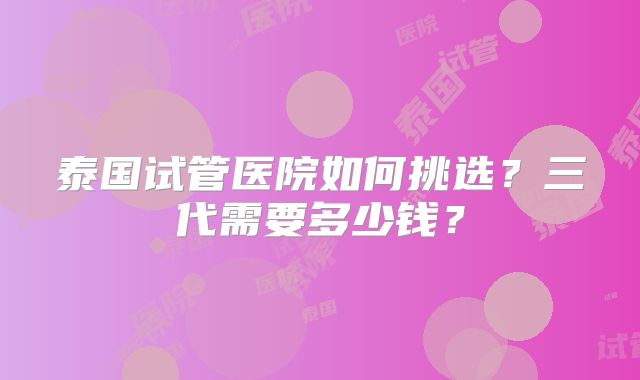 泰国试管医院如何挑选？三代需要多少钱？