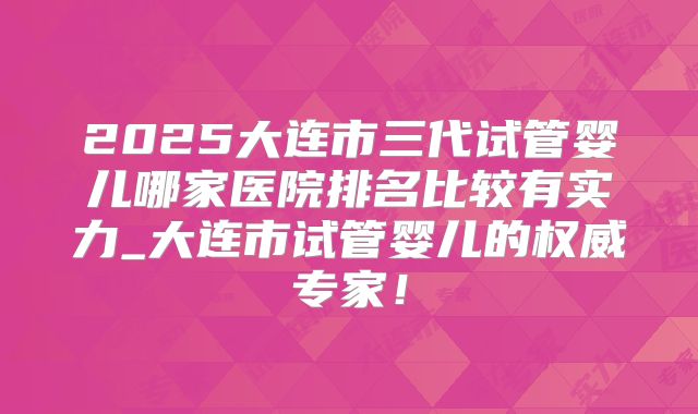 2025大连市三代试管婴儿哪家医院排名比较有实力_大连市试管婴儿的权威专家！
