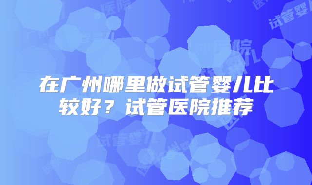 在广州哪里做试管婴儿比较好？试管医院推荐