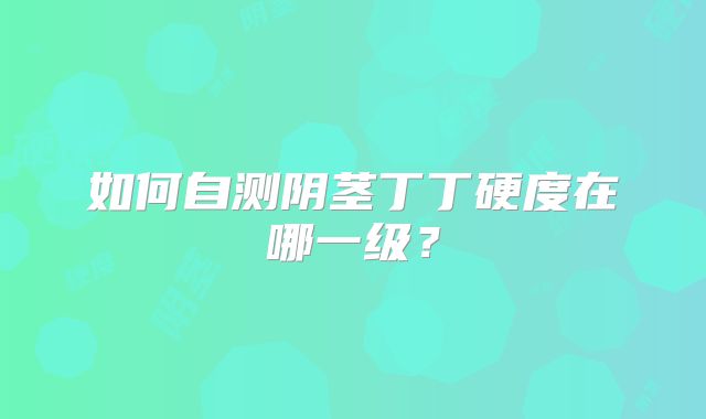 如何自测阴茎丁丁硬度在哪一级？