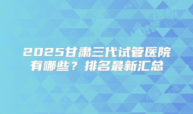 2025甘肃三代试管医院有哪些？排名最新汇总