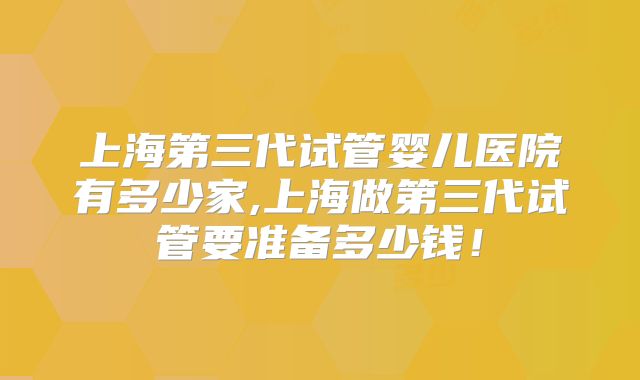 上海第三代试管婴儿医院有多少家,上海做第三代试管要准备多少钱！