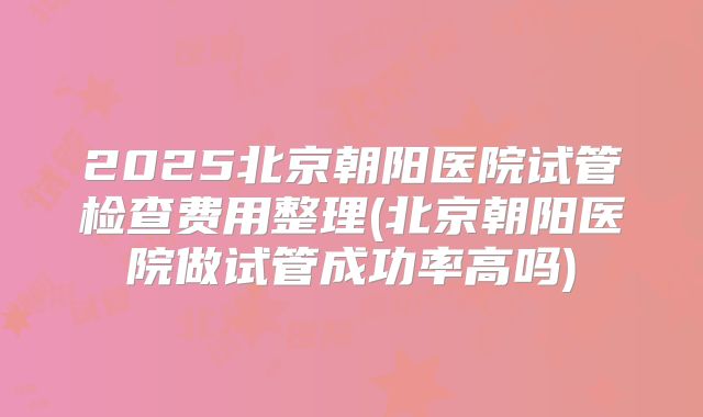 2025北京朝阳医院试管检查费用整理(北京朝阳医院做试管成功率高吗)