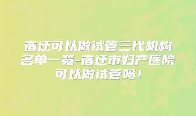 宿迁可以做试管三代机构名单一览-宿迁市妇产医院可以做试管吗!