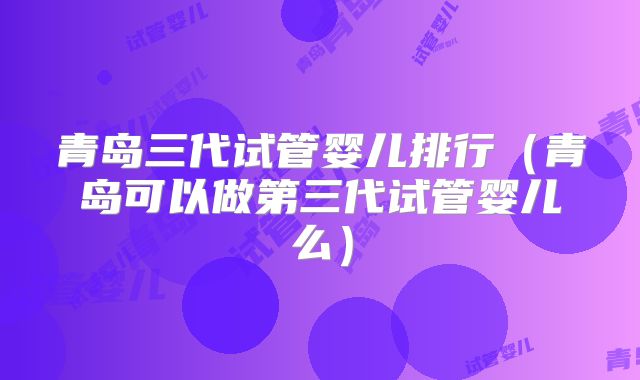 青岛三代试管婴儿排行（青岛可以做第三代试管婴儿么）