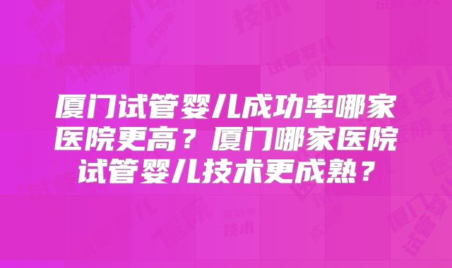 厦门试管婴儿成功率哪家医院更高？厦门哪家医院试管婴儿技术更成熟？