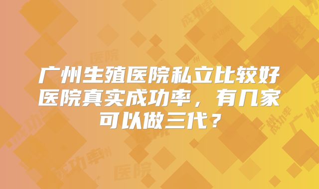 广州生殖医院私立比较好医院真实成功率，有几家可以做三代？
