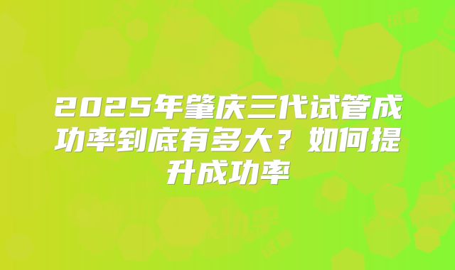 2025年肇庆三代试管成功率到底有多大？如何提升成功率