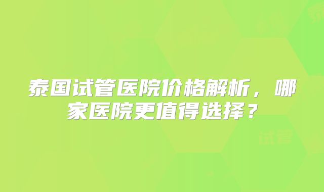 泰国试管医院价格解析，哪家医院更值得选择？