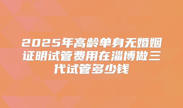 2025年高龄单身无婚姻证明试管费用在淄博做三代试管多少钱