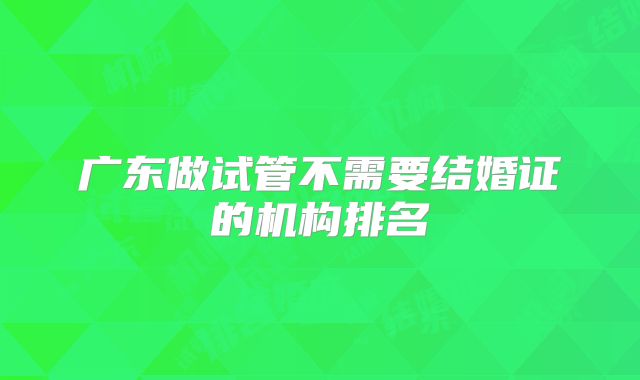 广东做试管不需要结婚证的机构排名