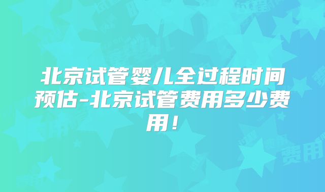 北京试管婴儿全过程时间预估-北京试管费用多少费用！