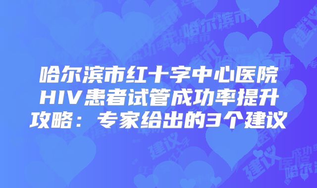 哈尔滨市红十字中心医院HIV患者试管成功率提升攻略：专家给出的3个建议