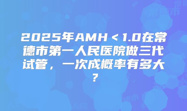 2025年AMH＜1.0在常德市第一人民医院做三代试管，一次成概率有多大？