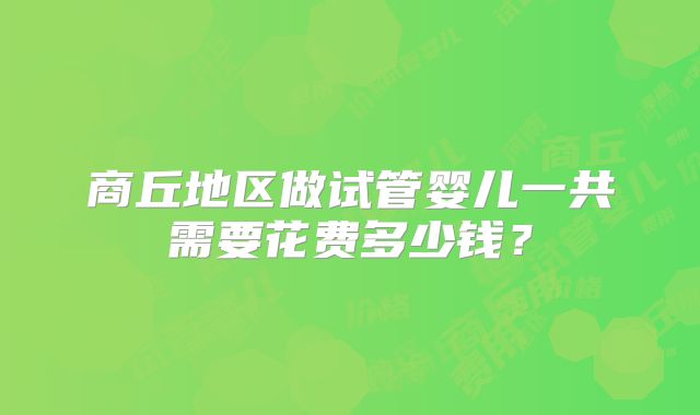 商丘地区做试管婴儿一共需要花费多少钱？