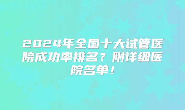 2024年全国十大试管医院成功率排名？附详细医院名单！