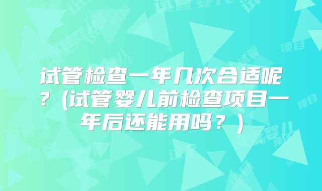 试管检查一年几次合适呢？(试管婴儿前检查项目一年后还能用吗？)