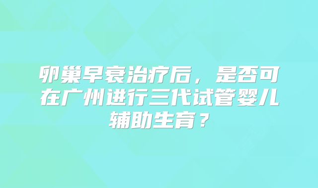 卵巢早衰治疗后，是否可在广州进行三代试管婴儿辅助生育？