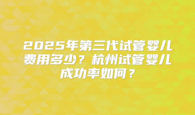 2025年第三代试管婴儿费用多少？杭州试管婴儿成功率如何？